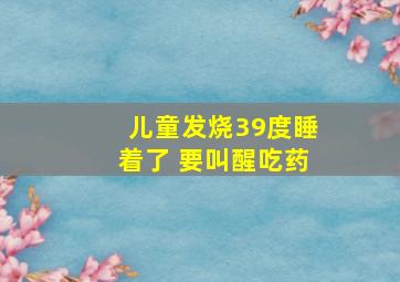 儿童发烧39度睡着了 要叫醒吃药